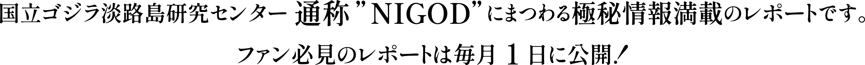 国立ゴジラ淡路島研究センター 通称”NIGOD”にまつわる極秘情報満載のレポートです。
ファン必見のレポートは毎月1日に公開！